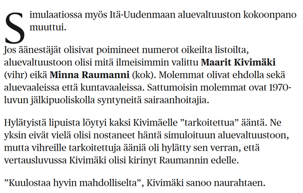 imulaatiossa myös Itä-Uudenmaan aluevaltuuston kokoonpano muuttui.

Jos äänestäjät olisivat poimineet numerot oikeilta listoilta, aluevaltuustoon olisi mitä ilmeisimmin valittu Maarit Kivimäki (vihr) eikä Minna Raumanni (kok). Molemmat olivat ehdolla sekä aluevaaleissa että kuntavaaleissa. Sattumoisin molemmat ovat 1970-luvun jälkipuoliskolla syntyneitä sairaanhoitajia.

Hylätyistä lipuista löytyi kaksi Kivimäelle ”tarkoitettua” ääntä. Ne yksin eivät vielä olisi nostaneet häntä simuloituun aluevaltuustoon, mutta vihreille tarkoitettuja ääniä oli hylätty sen verran, että vertausluvussa Kivimäki olisi kirinyt Raumannin edelle.

”Kuulostaa hyvin mahdolliselta”, Kivimäki sanoo naurahtaen.