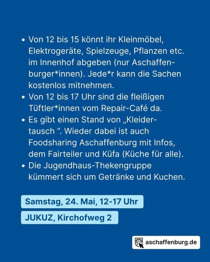 Von 12 bis 15 konnt ihr Kleinmöbel, Elektrogeraäe, Spielzeuge, Pflanzen etc. im Innenhof abgeben (nur Aschaffenburger*innen). Jede*r kann die Sachen kostenlos mitnehmen.

Von 12 bis 17 Uhr sind die fleißigen Tüftler*innen vom Repair-Café da.

Es gibt einen Stand von Kleidertausch. Wieder dabei ist auch Foodsharing Aschaffenburg mit Infos, dem Fairteiler und Küfa (Küche für alle).

Die Jugendhaus-Thekengruppe kümmert sich um Getränke und Kuchen.

Samstag 24. Mai 12-17 Uhr
JUKUZ, Kirchhofweg 2