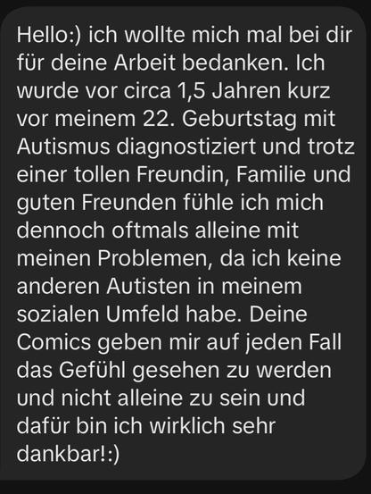 Screenshot aus einer DM, der Text lautet:

Hello:) ich wollte mich mal bei dir für deine Arbeit bedanken. Ich wurde vor circa 1,5 Jahren kurz vor meinem 22. Geburtstag mit Autismus diagnostiziert und trotz einer tollen Freundin, Familie und guten Freunden fühle ich mich dennoch oftmals alleine mit meinen Problemen, da ich keine anderen Autisten in meinem sozialen Umfeld habe. Deine Comics geben mir auf jeden Fall das Gefühl gesehen zu werden und nicht alleine zu sein und dafür bin ich wirklich sehr dankbar!:)