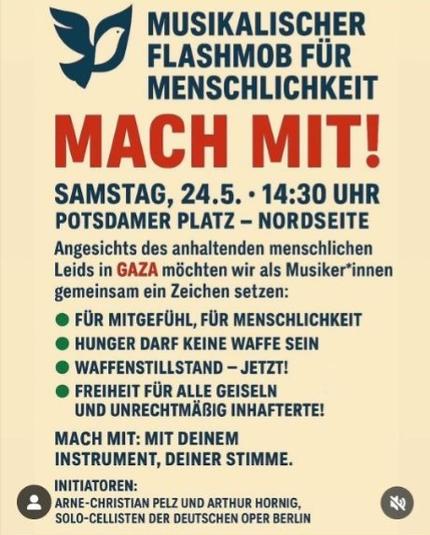 Sharepic mit Logo einer Friedenstaube, blaue Schrift, in Rot: "Mach mit"
Text:
MUSIKALISCHER FLASHMOB FÜR MENSCHLICHKEIT
MACH MIT!
SAMSTAG, 24.5.. 14:30 UHR
POTSDAMER PLATZ - NORDSEITE Angesichts des anhaltenden menschlichen Leids in GAZA möchten wir als Musiker*innen gemeinsam ein Zeichen setzen:
• FÜR MITGEFÜHL, FÜR MENSCHLICHKEIT HUNGER DARF KEINE WAFFE SEIN
WAFFENSTILLSTAND - JETZT! FREIHEIT FÜR ALLE GEISELN UND UNRECHTMÄBIG INHAFTERTE!
MACH MIT: MIT DEINEM
INSTRUMENT, DEINER STIMME.
INITIATOREN:
ARNE-CHRISTIAN PELZ UND ARTHUR HORNIG, SOLO-CELLISTEN DER DEUTSCHEN OPER BERLIN
乳