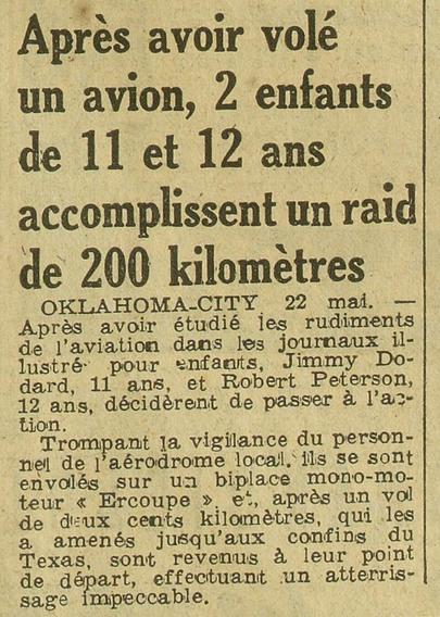 Articulet :
"Après avoir volé un avion, 2 enfants de 11 et 12 ans accomplissent un raid de 200 kilometres 
OKLAHOMA-CITY 22 mai. — Aprés avoir étudié les rudiments de l'aviation dans les journaux illustré pour enfants, Jimmy Dodard, 11 ans, et Robert Peterson, 12 ans, décidèrent de passer à l'action. Trompant la vigilance du personnel de l'aérodrome local. ils se sont envolés sur un biplace monomoteur « Ercoupe » et après un vol de deux cents kilomètres, qui les a amenés jusqu’aux confins du Texas, sont revenus a leur point de départ, effectuant un atterris- sage impeccable."