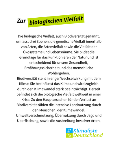 Text steht auf weißem Grund mit der Schlagzeile: "Zur biologischen Vielfalt", wobei die letzten beiden Worte frühlingsgrün hinterlegt sind. Der Text darunter lautet: "Die biologische Vielfalt, auch Biodiversität genannt, umfasst drei Ebenen: die genetische Vielfalt innerhalb von Arten, die Artenvielfalt sowie die Vielfalt der Ökosysteme und Lebensräume. Sie bildet die Grundlage für das Funktionieren der Natur und ist entscheidend für unsere Gesundheit, Ernährungssicherheit und das menschliche Wohlergehen.
Biodiversität steht in enger Wechselwirkung mit dem Klima: Sie beeinflusst das Klima und wird zugleich durch den Klimawandel stark beeinträchtigt. Derzeit befindet sich die biologische Vielfalt weltweit in einer Krise. Zu den Hauptursachen für den Verlust an Biodiversität zählen die intensive Landnutzung durch den Menschen, der Klimawandel, Umweltverschmutzung, Übernutzung durch Jagd und Überfischung, sowie die Ausbreitung invasiver Arten." Rechts unten, das Logo der Partei Klimaliste Deutschland.