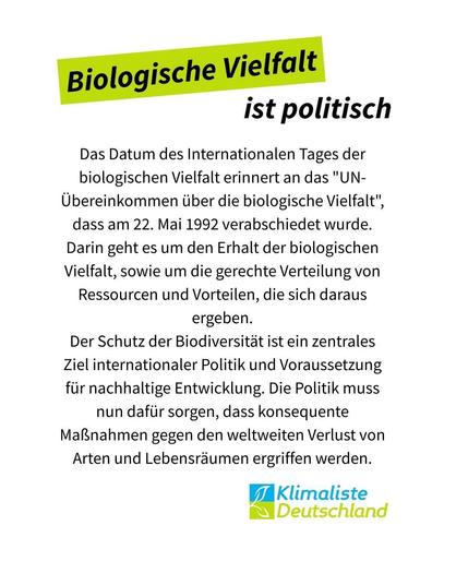 Text steht auf weißem Grund mit der Schlagzeile: "Biologischen Vielfalt ist politisch", wobei die ersten beiden Worte frühlingsgrün hinterlegt sind. Der Text darunter lautet: "Das Datum des Internationalen Tages der biologischen Vielfalt erinnert an das "UN-Übereinkommen über die biologische Vielfalt", dass am 22. Mai 1992 verabschiedet wurde. Darin geht es um den Erhalt der biologischen Vielfalt, sowie um die gerechte Verteilung von Ressourcen und Vorteilen, die sich daraus ergeben.
Der Schutz der Biodiversität ist ein zentrales Ziel internationaler Politik und Voraussetzung für nachhaltige Entwicklung. Die Politik muss nun dafür sorgen, dass konsequente Maßnahmen gegen den weltweiten Verlust von Arten und Lebensräumen ergriffen werden."
Rechts unten, das Logo der Partei Klimaliste Deutschland.
