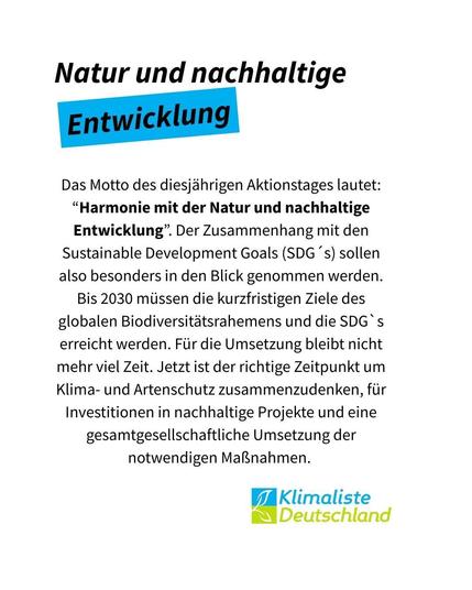 Text steht auf weißem Grund mit der Schlagzeile: "Natur und nachhaltige Entwicklung", wobei das Wort "Entwicklung" blau hinterlegt ist. Der Text darunter lautet: Das Motto des diesjährigen Aktionstages lautet: “Harmonie mit der Natur und nachhaltige Entwicklung”. Der Zusammenhang mit den Sustainable Development Goals (SDG´s) sollen also besonders in den Blick genommen werden. Bis 2030 müssen die kurzfristigen Ziele des globalen Biodiversitätsrahemens und die SDG`s erreicht werden. Für die Umsetzung bleibt nicht mehr viel Zeit. Jetzt ist der richtige Zeitpunkt um Klima- und Artenschutz zusammenzudenken, für Investitionen in nachhaltige Projekte und eine gesamtgesellschaftliche Umsetzung der notwendigen Maßnahmen." Rechts unten ist das Logo der Partei Klimaliste Deutschland zu sehen.