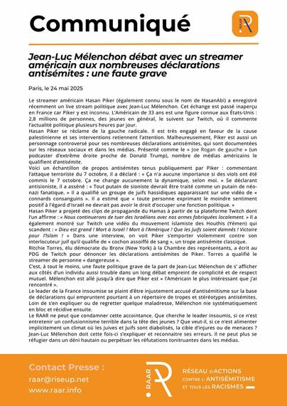 Communiqué du RAAR - 24 mai 2025

- https://raar.info/2025/05/jean-luc-melenchon-debat-avec-un-streamer-americain-aux-nombreuses-declarations-antisemites-une-faute-grave/

Jean-Luc Mélenchon débat avec un streamer américain aux nombreuses déclarations antisémites : une faute grave

Le streamer américain Hasan Piker (également connu sous le nom de HasanAbi) a enregistré récemment un live stream politique avec Jean-Luc Mélenchon. Cet échange est passé inaperçu en France car Piker y est inconnu. L’Américain de 33 ans est une figure connue aux États-Unis : 2,8 millions de personnes, des jeunes en général, le suivent sur Twitch, où il commente l’actualité politique plusieurs heures par jour.

Hasan Piker se réclame de la gauche radicale. Il est très engagé en faveur de la cause palestinienne et ses interventions retiennent l’attention. Malheureusement, Piker est aussi un personnage controversé pour ses nombreuses déclarations antisémites, qui sont documentées sur les réseaux sociaux et dans les médias. Présenté comme le « Joe Rogan de gauche » (un podcaster d’extrême droite proche de Donald Trump), nombre de médias américains le qualifient d’antisémite.

Lire la suite : https://raar.info/2025/05/jean-luc-melenchon-debat-avec-un-streamer-americain-aux-nombreuses-declarations-antisemites-une-faute-grave/