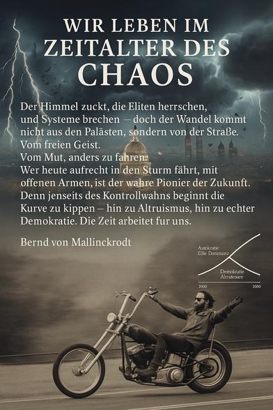 WIR LEBEN IM ZEITALTER DES CHAOS
Der Himmel zuckt, die Eliten herrschen, und Systeme brechen - doch der Wandel kommt nicht aus den Palästen, sondern von der Straße.
Vom freien Geist.
Vom Mut, anders zu fahren:
Wer heute aufrecht in den Sturm fährt, mit offenen Armen, ist der wahre Pionier der Zukunft.
Denn jenseits des Kontrollwahns beginnt die Kurve zu kippen - hin zu Altruismus, hin zu echter Demokratie. Die Zeit arbeitet fur uns.
Bernd von Mallinckrodt🖖