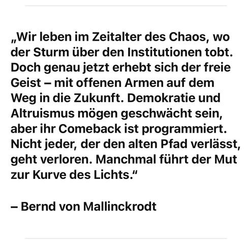 „Wir leben im Zeitalter des Chaos, wo der Sturm über den Institutionen tobt.
Doch genau jetzt erhebt sich der freie Geist - mit offenen Armen auf dem Weg in die Zukunft. Demokratie und Altruismus mögen geschwächt sein, aber ihr Comeback ist programmiert.
Nicht jeder, der den alten Pfad verlässt, geht verloren. Manchmal führt der Mut zur Kurve des Lichts."
- Bernd von Mallinckrodt🖖