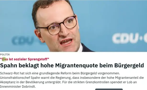 Zeitungsausschnitt von ntv mit  Spahn agressivem Blick.
Text darunter:

"Das ist sozialer Sprengstoff" Spahn beklagt hohe Migrantenquote beim Bürgergeld

Schwarz-Rot hat sich eine grundlegende Reform beim Bürgergeld vorgenommen. Unionsfraktionschef Spahn warnt die Regierung, dass insbesondere der hohe Migrantenanteil die Akzeptanz in der Bevölkerung untergräbt. Für die strikten Grenzkontrollen spendet er Lob an Innenminister Dobrindt.