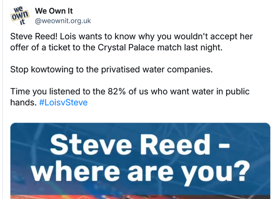 Image from a 'We Own It' post.

"Steve Reed! Lois wants to know why you wouldn't accept her offer of a ticket to the Crystal Palace match last night. Stop kowtowing to the privatised water companies. Time you listened to the 82% of us who want water in public hands. #LoisvSteve"
"Steve Reed - where are you?"