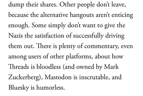 Other people don’t leave, because the alternative hangouts aren’t enticing enough. Some simply don’t want to give the Nazis the satisfaction of successfully driving them out. There is plenty of commentary, even among users of other platforms, about how Threads is bloodless (and owned by Mark Zuckerberg), Mastodon is inscrutable, and Bluesky is humorless.