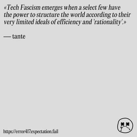 Quote: «Tech Fascism emerges when a select few have the power to structure the world according to their very limited ideals of efficiency and 'rationality'.» by tante