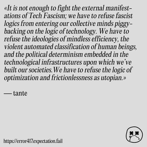 Quote: «It is not enough to fight the external manifestations of Tech Fascism; we have to refuse fascist logics from entering our collective minds piggy-backing on the logic of technology. We have to refuse the ideologies of mindless efficiency, the violent automated classification of human beings, and the political determinism embedded in the technological infrastructures upon which we’ve built our societies.We have to refuse the logic of 
optimization and frictionlessness as utopian.» by tante