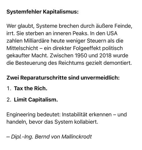 Systemfehler Kapitalismus:
Wer glaubt, Systeme brechen durch äußere Feinde, irrt. Sie sterben an inneren Peaks. In den USA zahlen Milliardäre heute weniger Steuern als die Mittelschicht - ein direkter Folgeeffekt politisch gekaufter Macht. Zwischen 1950 und 2018 wurde die Besteuerung des Reichtums gezielt demontiert.
Zwei Reparaturschritte sind unvermeidlich:
1. Tax the Rich.
2. Limit Capitalism.
Engineering bedeutet: Instabilität erkennen - und handeln, bevor das System kollabiert.
- Dipl.-Ing. Bernd von Mallinckrodt🖖