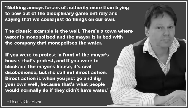 "Nothing annoys forces of authority more than trying 
to bow out of the disciplinary game entirely and 
saying that we could just do things on our own. 

The classic example is the well. There’s a town 
where water is monopolised and the mayor is 
in bed with the company that monopolises 
the water. If you were to protest in front of 
the mayor’s house, that’s protest, and if you 
were to blockade the mayor’s house, it’s civil 
disobedience, but it’s still not direct action. 
Direct action is when you just go and dig 
your own well, because that’s what people 
would normally do if they didn’t have water."
.
  - David Graeber