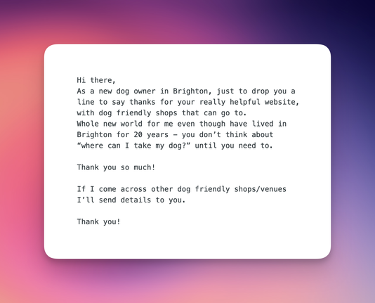Hi there,
As a new dog owner in Brighton, just to drop you a line to say thanks for your really helpful website, with dog friendly shops that can go to.
Whole new world for me even though have lived in Brighton for 20 years - you don’t think about “where can I take my dog?” until you need to.

Thank you so much!

If I come across other dog friendly shops/venues I’ll send details to you.

Thank you!