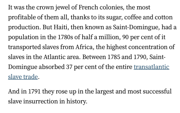 It was the crown jewel of French colonies, the most profitable of them all, thanks to its sugar, coffee and cotton production. But Haiti, then known as Saint-Domingue, had a population in the 1780s of half a million, 90 per cent of it transported slaves from Africa, the highest concentration of slaves in the Atlantic area. Between 1785 and 1790, Saint- Domingue absorbed 37 per cent of the entire transatlantic slave trade.

And in 1791 they rose up in the largest and most successful slave insurrection in history.