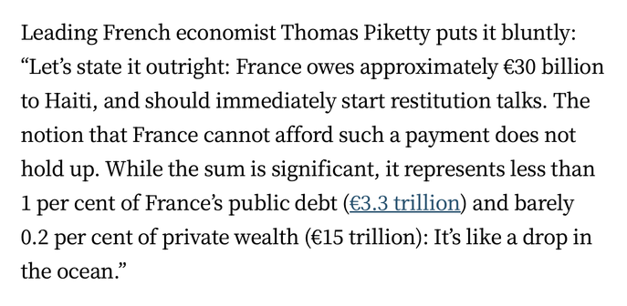 Leading French economist Thomas Piketty puts it bluntly: “Let’s state it outright: France owes approximately €30 billion to Haiti, and should immediately start restitution talks. The notion that France cannot afford such a payment does not hold up. While the sum is significant, it represents less than 1 per cent of France’s public debt (€3.3 trillion) and barely 0.2 per cent of private wealth (€15 trillion): It’s like a drop in the ocean.”