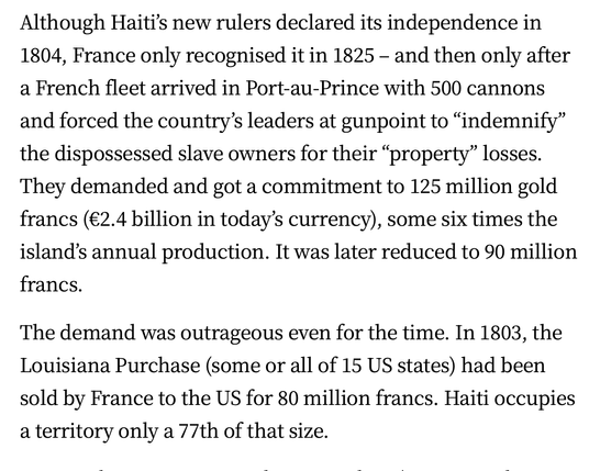 Although Haiti’s new rulers declared its independence in 1804, France only recognised it in 1825 - and then only after a French fleet arrived in Port-au-Prince with 500 cannons and forced the country’s leaders at gunpoint to “indemnify” the dispossessed slave owners for their “property” losses. They demanded and got a commitment to 125 million gold francs (€2.4 billion in today’s currency), some six times the island’s annual production. It was later reduced to 90 million francs.

The demand was outrageous even for the time. In 1803, the Louisiana Purchase (some or all of 15 US states) had been sold by France to the US for 80 million francs. Haiti occupies a territory only a 77th of that size.