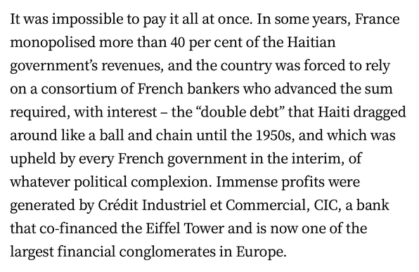 It was impossible to pay it all at once. In some years, France monopolised more than 40 per cent of the Haitian government’s revenues, and the country was forced to rely on a consortium of French bankers who advanced the sum required, with interest - the “double debt” that Haiti dragged around like a ball and chain until the 1950s, and which was upheld by every French government in the interim, of whatever political complexion. Immense profits were generated by Crédit Industriel et Commercial, CIC, a bank that co-financed the Eiffel Tower and is now one of the largest financial conglomerates in Europe.