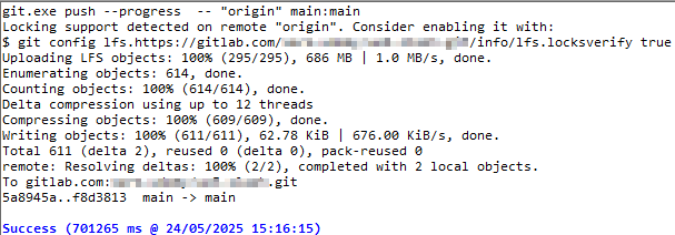 git.exe push --progress  -- "origin" main:main
Locking support detected on remote "origin". Consider enabling it with:
$ git config lfs.https://gitlab.com/group/repository.git/info/lfs.locksverify true
Uploading LFS objects: 100% (295/295), 686 MB | 1.0 MB/s, done.
Enumerating objects: 614, done.
Counting objects: 100% (614/614), done.
Delta compression using up to 12 threads
Compressing objects: 100% (609/609), done.
Writing objects: 100% (611/611), 62.78 KiB | 676.00 KiB/s, done.
Total 611 (delta 2), reused 0 (delta 0), pack-reused 0
remote: Resolving deltas: 100% (2/2), completed with 2 local objects.
To gitlab.com:group/repository.git
5a8945a..f8d3813  main -> main

Success (701265 ms @ 24/05/2025 15:16:15)