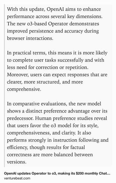 Text Shot: With this update, OpenAI aims to enhance performance across several key dimensions. The new o3-based Operator demonstrates improved persistence and accuracy during browser interactions.

In practical terms, this means it is more likely to complete user tasks successfully and with less need for correction or repetition. Moreover, users can expect responses that are clearer, more structured, and more comprehensive.

In comparative evaluations, the new model shows a distinct preference advantage over its predecessor. Human preference studies reveal that users favor the o3 model for its style, comprehensiveness, and clarity. It also performs strongly in instruction following and efficiency, though results for factual correctness are more balanced between versions.