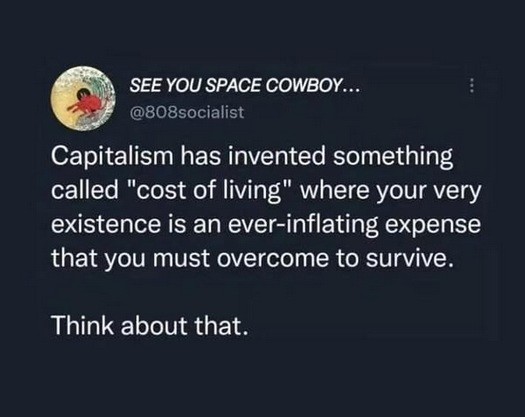 SEE YOU SPACE COWBOY... @808socialist wrote:

 Capitalism has invented something called "cost of living" where your very existence is an ever-inflating expense that you must overcome to survive. 

Think about that.