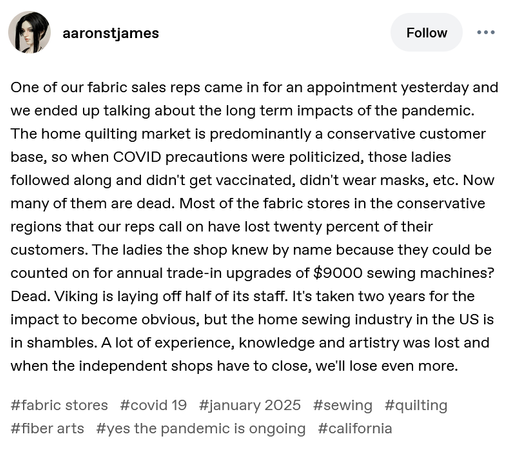 One of our fabric sales reps came in for an appointment yesterday and we ended up talking about the long term impacts of the pandemic. The home quilting market is predominantly a conservative customer base, so when COVID precautions were politicized, those ladies followed along and didn't get vaccinated, didn't wear masks, etc. Now many of them are dead. Most of the fabric stores in the conservative regions that our reps call on have lost twenty percent of their customers. The ladies the shop knew by name because they could be counted on for annual trade-in upgrades of $9000 sewing machines? Dead. Viking is laying off half of its staff. It's taken two years for the impact to become obvious, but the home sewing industry in the US is in shambles. A lot of experience, knowledge and artistry was lost and when the independent shops have to close, we'll lose even more.
#fabric stores#covid 19#january 2025#sewing#quilting#fiber arts#yes the pandemic is ongoing#california