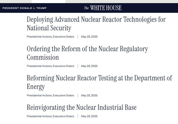 Screenshot of four nuclear related Executive Orders signed by Trump.

1. Deploying Advanced Nuclear Reactor Technologies for National Security
Presidential Actions, Executive Orders
May 23, 2025
2. Ordering the Reform of the Nuclear Regulatory Commission
Presidential Actions, Executive Orders
May 23, 2025
3. Reforming Nuclear Reactor Testing at the Department of Energy
Presidential Actions, Executive Orders
May 23, 2025
4. Reinvigorating the Nuclear Industrial Base
Presidential Actions, Executive Orders
May 23, 2025