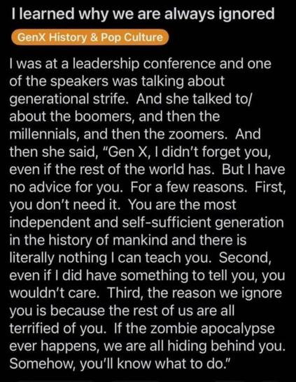 I learned why we are always ignored

I was at a leadership conference and one
of the speakers was talking about
generational strife. And she talked to/
about the boomers, and then the
millennials, and then the zoomers. And
then she said, "Gen X, I didn't forget you,
even if the rest of the world has. But I have
no advice for you. For a few reasons. First,
you don't need it. You are the most
independent and self-sufficient generation
in the history of mankind and there is
literally nothing I can teach you. Second,
even if I did have something to tell you, you
wouldn't care. Third, the reason we ignore
you is because the rest of us are all
terrified of you. If the zombie apocalypse
ever happens, we are all hiding behind you.
Somehow, you'll know what to do."
