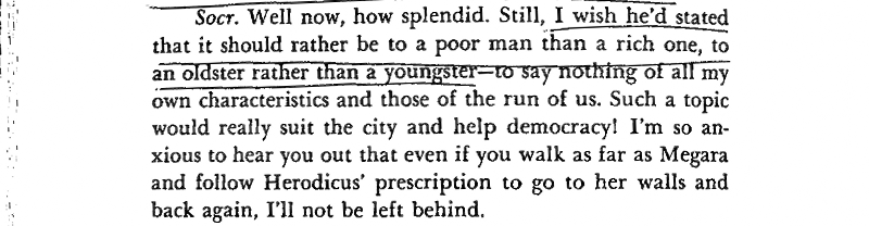 Socr. Well now, how splendid. Still, I wish he'd stated i', that it should rather be to a poor man than a rich one, to an oldster rather than a youngster — to say nothing of all my own characteristics and those of the run of us. Such a topic v would really suit the city and help democracy! I'm so anxious to hear you out that even if you walk as far as Megara and follow Herodicus’ prescription to go to her walls and back again, I'll not be left behind. 

___
The images in the post are from a PDF I found online, that's why the notes are in English.