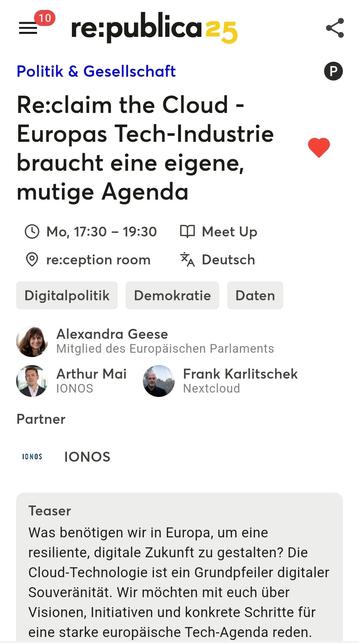 Screenshot des re:publica-Agenda-Eintrags:
Re:claim the Cloud - Europas Tech-Industrie braucht eine eigene, mutige Agenda
Mo, 17-30 - 19.30, Meet Up
Digitalpolitik Demokratie Daten
Alexandra Geese
Mitglied des Europäischen Parlaments

Arthur Mai
IONOS

Frank Karlitschek
Nextcloud

Partner 
(IONOS Logo) IONOS