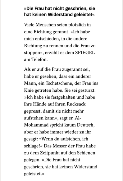 >>Die Frau hat nicht geschrien, sie hat keinen Widerstand geleistet<<

Viele Menschen seien plötzlich in eine Richtung gerannt. »Ich habe mich entschieden, in die andere Richtung zu rennen und die Frau zu stoppen<«, erzählt er dem SPIEGEL am Telefon.

Als er auf die Frau zugerannt sei, habe er gesehen, dass ein anderer Mann, ein Tschetschene, der Frau ins Knie getreten habe. Sie sei gestürzt. >>Ich habe sie festgehalten und habe ihre Hände auf ihren Rucksack gepresst, damit sie nicht mehr aufstehen kann«, sagt er. Al-Mohammad spricht kaum Deutsch, aber er habe immer wieder zu ihr gesagt: >>Wenn du aufstehen, ich schlage!<<< Das Messer der Frau habe zu dem Zeitpunkt auf den Schienen gelegen. >>Die Frau hat nicht geschrien, sie hat keinen Widerstand geleistet.<<<