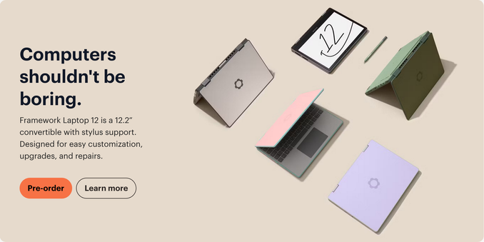 Screenshot from the framework website. On the left it says "Computers shouldn't be boring. Framework Laptop 12 is a 12.2" convertible with stylus support. Designed for easy customization, upgrades, and repairs." Below that are two buttons: "Pre-oder" and "Learn more".

On the right there are five Framework Laptop 12s in gray, bubble gum and teal, lavender, black, and light green. They are in different states showing how they can bend. The first and last (gray and green) are both set on the table like placeholder note cards, with the screen and keyboard facing the floor they're on. The lavendar is closed, the bubble gum is 3/4 open, and the final one is in tablet mode with the keyboard behind it completely so it looks like just a tablet with a stylus below it. On the tablet, it says 12 in stylus drawn letters.