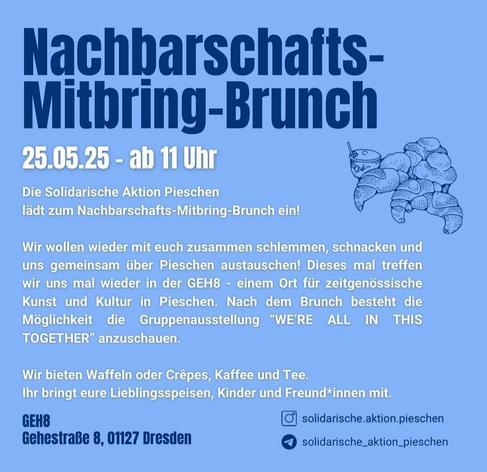 Nachbarschafts-
Mitbring-Brunch
25.05.25 - ab 11 Uhr
Die Solidarische Aktion Pieschen
lädt zum Nachbarschafts-Mitbring-Brunch ein!
Wir wollen wieder mit euch zusammen schlemmen, schnacken und
uns gemeinsam über Pieschen austauschen! Dieses mal treffen
wir uns mal wieder in der GEH8 - einem Ort für zeitgenössische
Kunst und Kultur in Pieschen. Nach dem Brunch besteht die
Möglichkeit die Gruppenausstellung "WERE ALL IN THIS
TOGETHER" anzuschauen.
Wir bieten Waffeln oder Crêpes, Kaffee und Tee.
Ihr bringt eure Lieblingsspeisen, Kinder und Freund*innen mit.
GEH8
solidarische.aktion.pieschen
Gehestraße 8, 01127 Dresden
solidarische_aktion_pieschen