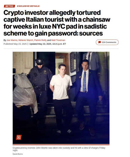 Crypto investor allegedly tortured captive Italian tourist with a chainsaw for weeks inluxe NYC pad in sadistic scheme to gain password: sources Published May 23, 2025 | Updated May 23, 2025, 10:21 p.m. 

Photo shows police walking handcuffed man out of a building.

Photo caption: Cryptocurrency investor John Woeltz was taken into custody and hit with a slew of charges Friday night.