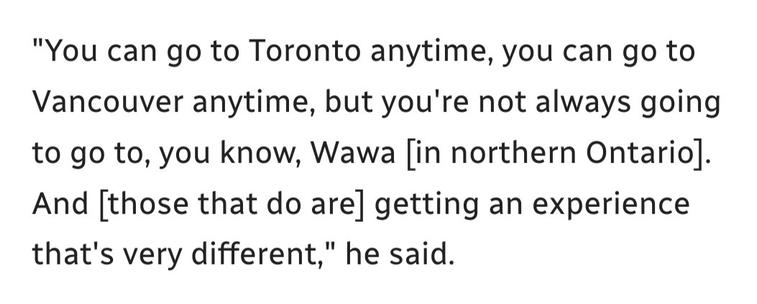 Quoted passage: "You can go to Toronto anytime, you can go to Vancouver anytime, but you're not always going to go to, you know, Wawa [in northern Ontario]. And [those that do are] getting an experience that's very different," he said. 