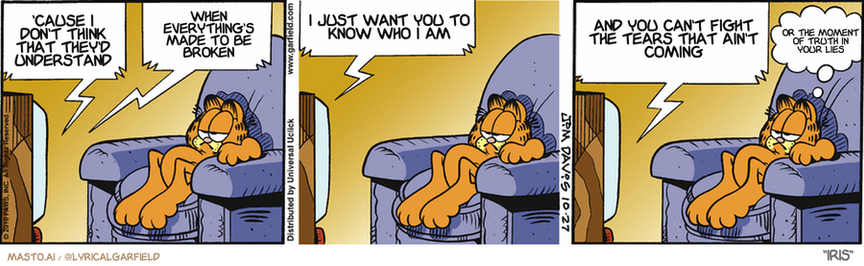Original Garfield comic from October 27, 2010
Text replaced with lyrics from: Iris

Transcript:
• 'Cause I Don't Think That They'd Understand
• When Everything's Made To Be Broken
• I Just Want You To Know Who I Am
• And You Can't Fight The Tears That Ain't Coming
• Or The Moment Of Truth In Your Lies


--------------
Original Text:
• TV:  We're LOST in these woods, Manfred! Now, now, Babs...calm yourself.  There's no need to worry...see?  We'll just ask that forest ranger in the hockey mask for directions!
• Garfield:  Worry, Babs.