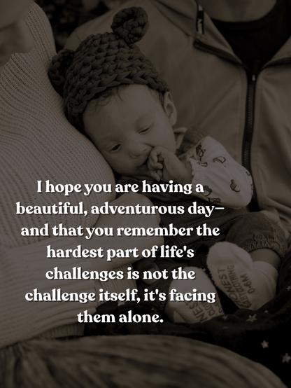 Image: sepia-toned photograph featuring a baby wearing a knitted hat with ears, sitting between two laps. One parent's face is slightly visible. The baby has one hand in their mouth and their eyes are cast downward.

Text: I hope you are having a beautiful, adventurous day—and that you remember the hardest part of life's challenges is not the challenge itself, it's facing them alone.