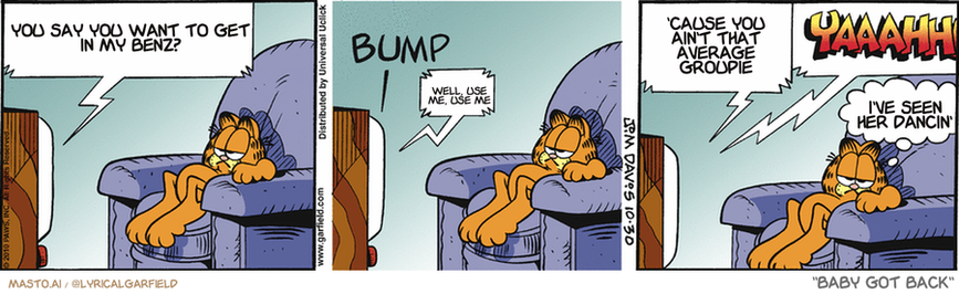Original Garfield comic from October 30, 2010
Text replaced with lyrics from: Baby Got Back

Transcript:
• You Say You Want To Get In My Benz?
• Well, Use Me, Use Me
• 'Cause You Ain't That Average Groupie
• I've Seen Her Dancin'


--------------
Original Text:
• TV:  And now back to "Obsessive-Compulsive Chiller Theater".
• *BUMP*
• TV:  Oops.  Sorry about your knick-knack shelf, there. YAAAHH.
• Garfield:  The horror.