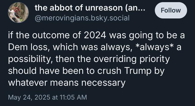 the abbot of unreason an...
@merovingians.bsky.social
Follow
if the outcome of 2024 was going to be a Dem loss, which was always, *always* a possibility, then the overriding priority should have been to crush Trump by whatever means necessary
May 24, 2025 at 11:05 AM