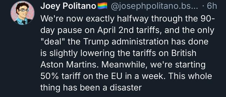 Joey Politano @josephpolitano.bs... • 6h
We're now exactly halfway through the 90-day pause on April 2nd tariffs, and the only
"deal" the Trump administration has done is slightly lowering the tariffs on British Aston Martins. Meanwhile, we're starting 50% tariff on the EU in a week. This whole thing has been a disaster