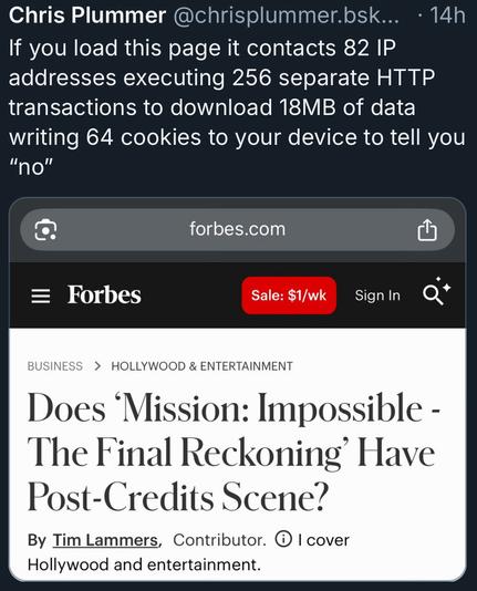 Chris Plummer @chrisplummer.bsk... • 14h
If you load this page it contacts 82 IP addresses executing 256 separate HTTP transactions to download 18MB of data writing 64 cookies to your device to tell you
"no"
forbes.com
= Forbes
Sale: $1/wk
Sign In
BUSINESS > HOLLYWOOD & ENTERTAINMENT
Does 'Mission: Impossible - The Final Reckoning' Have
Post-Credits Scene?
By Tim Lammers, Contributor. © I cover Hollywood and entertainment.