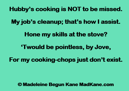 Hubby’s cooking is NOT to be missed.
My job’s cleanup; that’s how I assist.
Hone my skills at the stove?
‘Twould be pointless, by Jove,
For my cooking-chops just don’t exist.

© Madeleine Begun Kane MadKane.com
