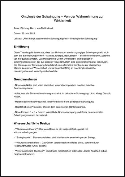 Ontologie der Schwingung - Von der Wahrnehmung zur Wirklichkeit
Autor: Dipl.-Ing. Bernd von Mallinckrodt
Datum: 25. Mai 2025
Leitsatz: „Alles hängt zusammen im Schwingungsfeld - Ontologie der Schwingung"
Einführung
Diese Theorie geht davon aus, dass das Universum ein durchgängiges Schwingungsfeld ist, in dem alle Erscheinungsformen - Materie, Energie, Bewusstsein - als unterschiedliche Zustände von Frequenz auftreten. Das menschliche Gehirn wirkt hierbei als biologischer Schwingungsdetektor, der aus diesen Frequenzmustern eine strukturierte Realität konstruiert.
Die Ontologie der Schwingung liefert damit eine alternative Sichtweise zur klassischen Materie-zentrierten Wissenschaft und ist anschlussfähig an quantenphysikalische, neurokognitive und metaphysische Modelle.
Grundannahmen
- Neuronale Netze sind keine statischen Informationsspeicher, sondern adaptive
Resonanzsysteme.
- Alles, was als Sinneswahrnehmung erscheint, ist dekodierte Schwingung: Licht, Klang, Geruch, Haptik.
- Materie ist eine hochfrequente, lokal verdichtete Form gefrorener Schwingung.
- Realität ist eine Projektion, ähnlich dem platonischen Höhlengleichnis.
- Neue Formel: E = S x Smax, wobei S die Grundschwingung und Smax den maximalen
Schwingungszustand bezeichnet.
Wissenschaftliche Bezüge
- **Quantenfeldtheorie**: Der leere Raum ist ein Nullpunktfeld - gefüllt mit Vakuumschwingungen.
- **Stringtheorie**: Elementarteilchen sind Manifestationen schwingender Strings.
- **Neurowissenschaften**: Das Gehirn v