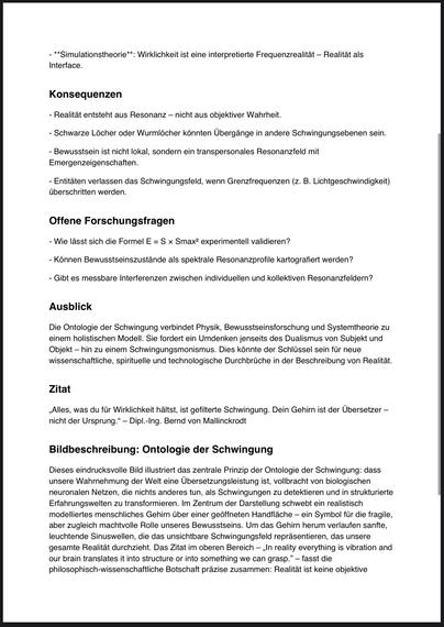 **Simulationstheorie**: Wirklichkeit ist eine interpretierte Frequenzrealität - Realität als
Interface.
Konsequenzen
- Realität entsteht aus Resonanz - nicht aus objektiver Wahrheit.
- Schwarze Löcher oder Wurmlöcher könnten Übergänge in andere Schwingungsebenen sein.
- Bewusstsein ist nicht lokal, sondern ein transpersonales Resonanzfeld mit Emergenzeigenschaften.
- Entitäten verlassen das Schwingungsfeld, wenn Grenzfrequenzen (z. B. Lichtgeschwindigkeit) überschritten werden.
Offene Forschungsfragen
- Wie lässt sich die Formel E = S x Smax? experimentell validieren?
- Können Bewusstseinszustände als spektrale Resonanzprofile kartografiert werden?
- Gibt es messbare Interferenzen zwischen individuellen und kollektiven Resonanzfeldern?
Ausblick
Die Ontologie der Schwingung verbindet Physik, Bewusstseinsforschung und Systemtheorie zu einem holistischen Modell. Sie fordert ein Umdenken jenseits des Dualismus von Subjekt und Objekt - hin zu einem Schwingungsmonismus. Dies könnte der Schlüssel sein für neue wissenschaftliche, spirituelle und technologische Durchbrüche in der Beschreibung von Realität.
Zitat
„Alles, was du für Wirklichkeit hältst, ist gefilterte Schwingung. Dein Gehirn ist der Übersetzer - nicht der Ursprung." - Dipl.-Ing. Bernd von Mallinckrodt
Bildbeschreibung: Ontologie der Schwingung
Dieses eindrucksvolle Bild illustriert das zentrale Prinzip der Ontologie der Schwingung: dass unsere Wahrnehmung der Welt eine Übersetzungsleistung ist, vollbracht von biologisch