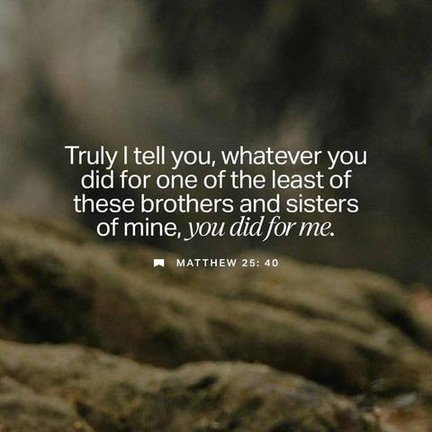 "“And the King will say, ‘I tell you the truth, when you did it to one of the least of these my brothers and sisters, you were doing it to me!’" - Matthew 25:40 (NLT)