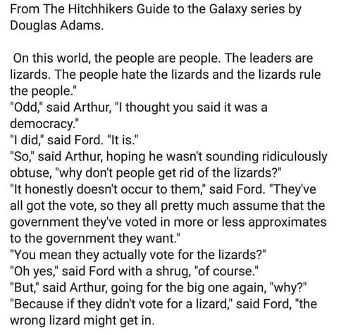 Text reads:
From the Hitchhikers Guide to the Galaxy series by Douglas Adams.

"On this world, the people are people.  The leaders are lizards. The people hate the lizards and the lizards rule the people."
"Odd said Arthur, "I thought you said it was a democracy."
"I did," said Ford "it is."
"So," said Arthur, hoping he wasn't sounding ridiculously obtuse, "why don't people get rid of the lizards?"
"It honestly doesn't occur to them," said Ford. "They've all got the vote, so they all pretty much assume that the government they've voted in more or less approximates to the government they want."
"You mean they actually vote for the lizards?"
"Oh yes," said Ford with a shrug, "of course."
"But," said Arthur, going for the big one again, "why?"
"Because if they didn't vote for a lizard" said Ford, "the wrong lizard might get in"