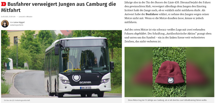 Zwei Screenshots aus dem Online-Artikel der Osthüringer Zeitung. Auf dem Linken sieht man die Überschrift "Busfahrer verweigert Jungen aus Camburg die Mitfahrt", darunter die Autorin Luise Giggel und das Datum 24.5.2025. Als Titelbild wurde ein Symbolbild mit einem Überlandbus des Mittelthüringer Verkehrsverbunds gewählt.
Auf dem rechten Bild ist oben der folgende Textausschnitt zu lesen: "Diesmal bejaht der Fahrer den gewünschten Halt, verweigert allerdings dem Jungen den Einstieg. Irritiert hakt der Junge nach, ob er wirklich nicht mitfahren dürfe. Als Antwort habe der Busfahrer erklärt, er nehme den Jungen wegen seiner Mütze nicht mit. Wenn er die Mütze draußen lasse, könne er jedoch mitfahren.
Auf der roten Mütze ist ein schwarz-weißes Logo mit zwei wehenden Fahnen abgebildet. Der Schriftzug „Antifaschistische Aktion“ prangt oben und unten um das Symbol – ein in der linken Szene weit verbreitetes Zeichen, das nicht verboten ist. " Darunter sieht man ein Foto der besagten weinroten Mütze mit dem quadratischen Etikett der Antifaschistischen Aktion in schwarz-weiß.