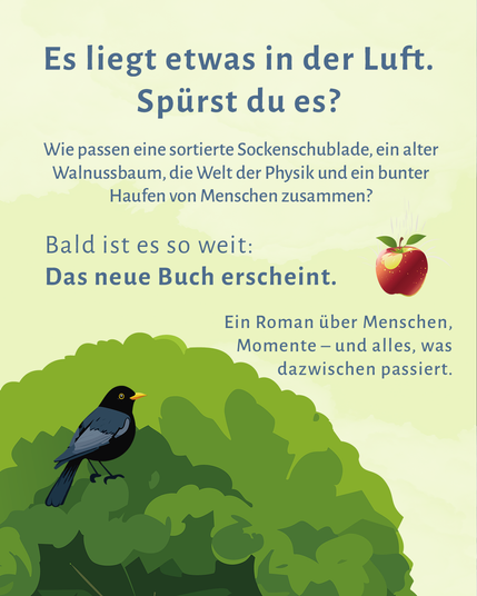 Auf einem gelben Hintergrund ragt von unten links die Illustration einer grünen Baumkrone zu einem Drittel ins Bild, darin die Iluustration einer Amsel, die nach rechts schaut. Rechts am Rand ist ein fallender roter Apfel zu sehen. Text auf der freien Fläche: Es liegt etwas in der Luft. Spürst du es? Wie passen eine sortierte Sockenschublade, ein alter Walnussbaum, die Welt der Physik und ein bunter Haufen von Menschen zusammen? Bald ist es so weit: Das neue Buch erscheint. Ein Roman über Menschen, Momente - und alles, was dazwischen passiert.