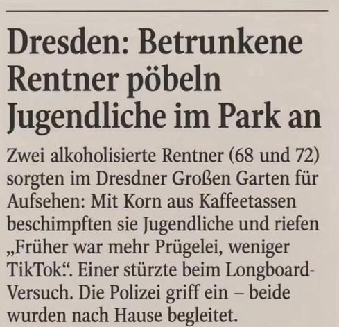 Dresden: Betrunkene
Rentner pöbeln
Jugendliche im Park an
Zwei alkoholisierte Rentner (68 und 72) sorgten im Dresdner Großen Garten für Aufsehen: Mit Korn aus Kaffeetassen beschimpften sie Jugendliche und riefen „Früher war mehr Prügelei, weniger TikTok". Einer stürzte beim Longboard-Versuch. Die Polizei griff ein - beide wurden nach Hause begleitet.
